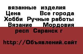вязанные  изделия  › Цена ­ 100 - Все города Хобби. Ручные работы » Вязание   . Мордовия респ.,Саранск г.